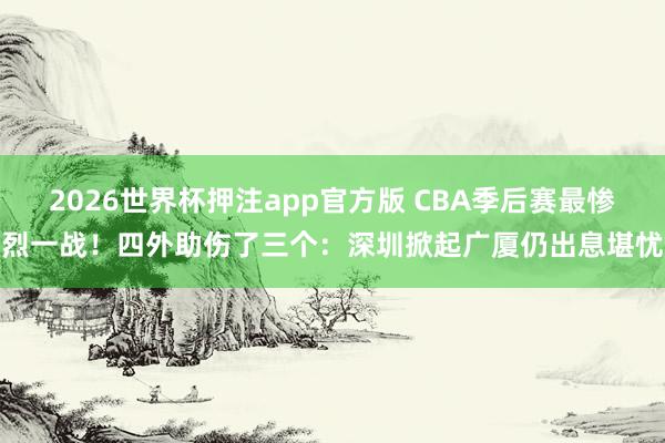 2026世界杯押注app官方版 CBA季后赛最惨烈一战!四外助伤了三个:深圳掀起广厦仍出息堪忧