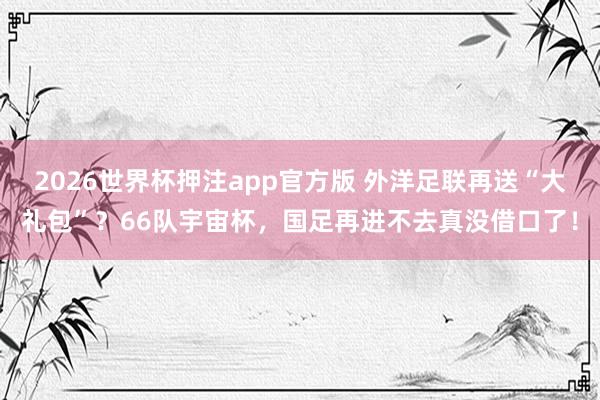 2026世界杯押注app官方版 外洋足联再送“大礼包”?66队宇宙杯,国足再进不去真没借口了!