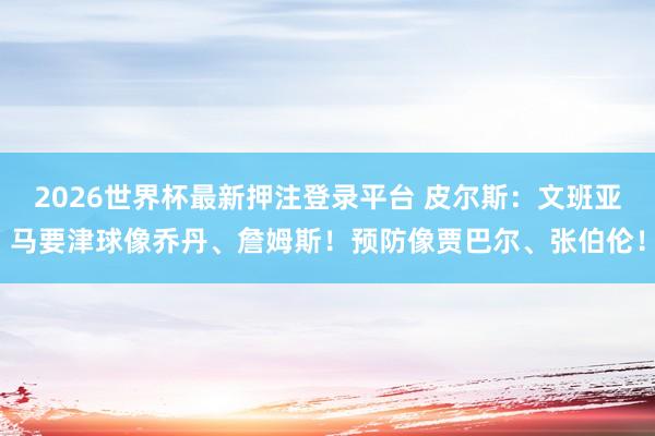 2026世界杯最新押注登录平台 皮尔斯：文班亚马要津球像乔丹、詹姆斯！预防像贾巴尔、张伯伦！