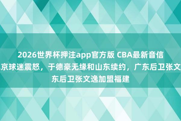 2026世界杯押注app官方版 CBA最新音信！赵睿引北京球迷震怒，于德豪无缘和山东续约，广东后卫张文逸加盟福建