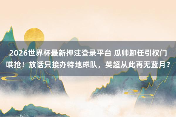 2026世界杯最新押注登录平台 瓜帅卸任引权门哄抢!放话只接办特地球队,英超从此再无蓝月?