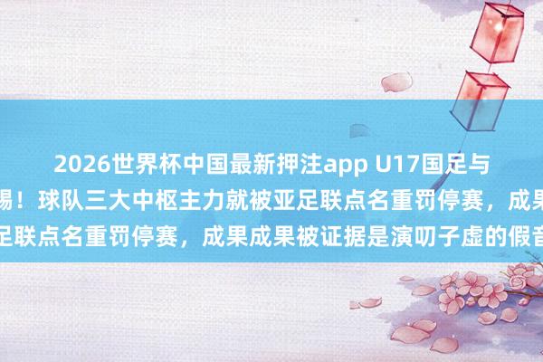 2026世界杯中国最新押注app U17国足与日本的亚洲杯决赛还没开踢!球队三大中枢主力就被亚足联点名重罚停赛,成果成果被证据是演叨子虚的假音信