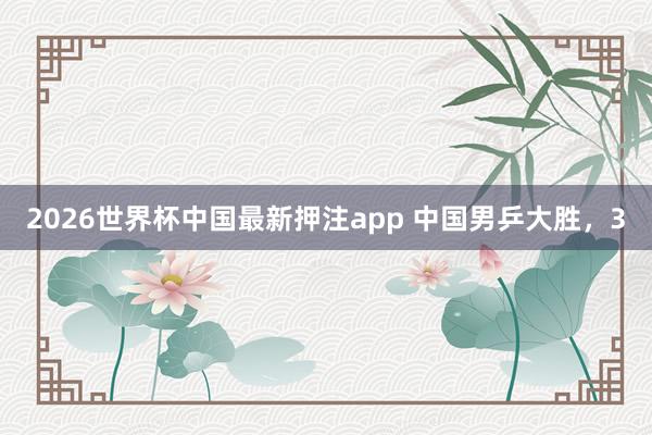 2026世界杯中国最新押注app 中国男乒大胜,3