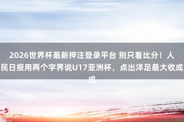 2026世界杯最新押注登录平台 别只看比分!人民日报用两个字界说U17亚洲杯,点出洋足最大收成