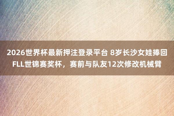 2026世界杯最新押注登录平台 8岁长沙女娃捧回FLL世锦赛奖杯，赛前与队友12次修改机械臂