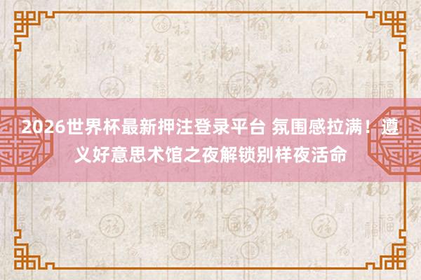 2026世界杯最新押注登录平台 氛围感拉满！遵义好意思术馆之夜解锁别样夜活命