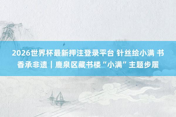 2026世界杯最新押注登录平台 针丝绘小满 书香承非遗|鹿泉区藏书楼“小满”主题步履