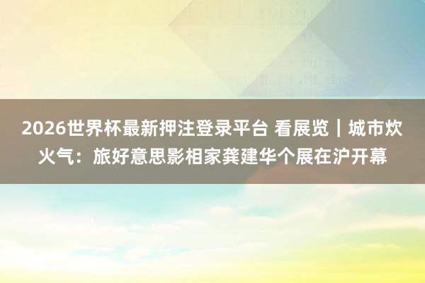 2026世界杯最新押注登录平台 看展览|城市炊火气:旅好意思影相家龚建华个展在沪开幕