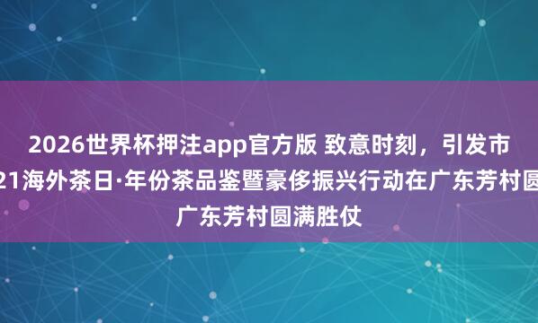 2026世界杯押注app官方版 致意时刻,引发市集:5.21海外茶日·年份茶品鉴暨豪侈振兴行动在广东芳村圆满胜仗