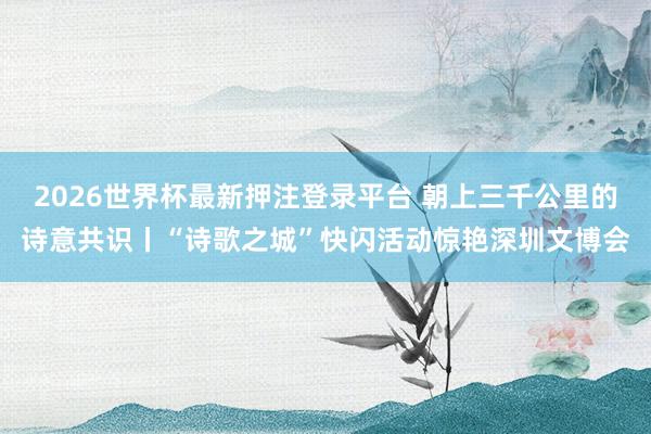 2026世界杯最新押注登录平台 朝上三千公里的诗意共识丨“诗歌之城”快闪活动惊艳深圳文博会
