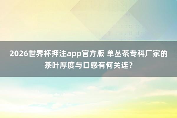 2026世界杯押注app官方版 单丛茶专科厂家的茶叶厚度与口感有何关连？