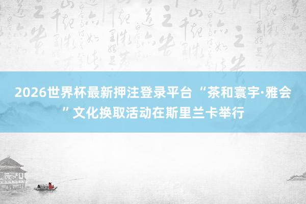 2026世界杯最新押注登录平台 “茶和寰宇·雅会”文化换取活动在斯里兰卡举行