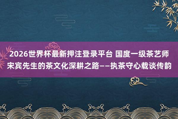 2026世界杯最新押注登录平台 国度一级茶艺师宋宾先生的茶文化深耕之路——执茶守心载谈传韵