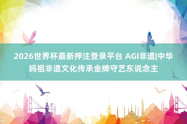 2026世界杯最新押注登录平台 AGI非遗|中华妈祖非遗文化传承金牌守艺东说念主