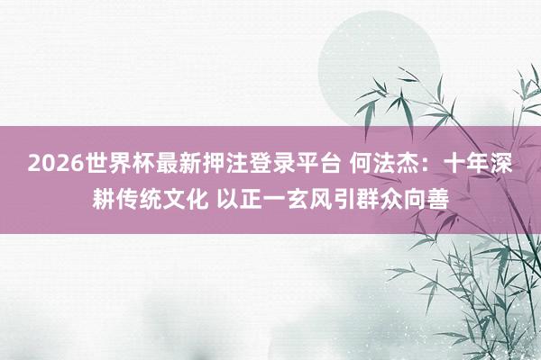 2026世界杯最新押注登录平台 何法杰：十年深耕传统文化 以正一玄风引群众向善