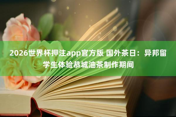 2026世界杯押注app官方版 国外茶日：异邦留学生体验恭城油茶制作期间