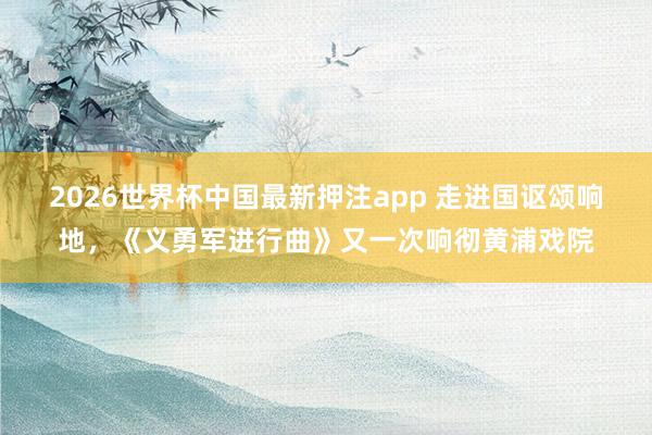 2026世界杯中国最新押注app 走进国讴颂响地,《义勇军进行曲》又一次响彻黄浦戏院