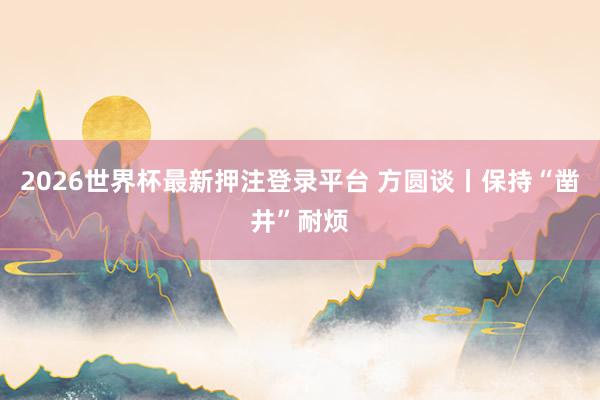 2026世界杯最新押注登录平台 方圆谈丨保持“凿井”耐烦