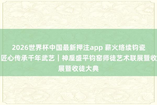 2026世界杯中国最新押注app 薪火络续钧瓷文脉,匠心传承千年武艺|神垕盛平钧窑师徒艺术联展暨收徒大典