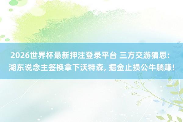 2026世界杯最新押注登录平台 三方交游猜思: 湖东说念主签换拿下沃特森, 掘金止损公牛躺赚!