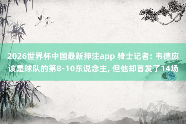 2026世界杯中国最新押注app 骑士记者: 韦德应该是球队的第8-10东说念主, 但他却首发了14场