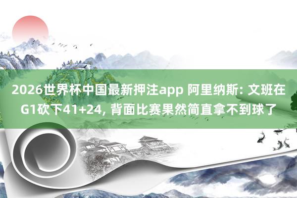 2026世界杯中国最新押注app 阿里纳斯: 文班在G1砍下41+24, 背面比赛果然简直拿不到球了