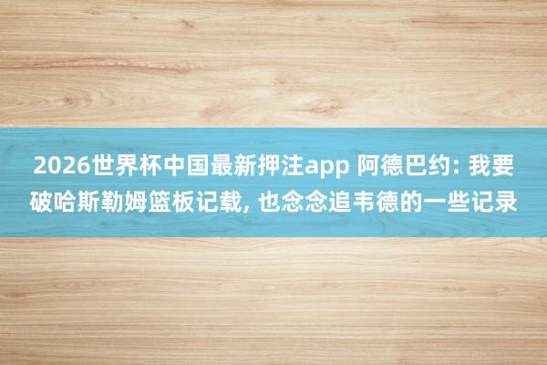 2026世界杯中国最新押注app 阿德巴约: 我要破哈斯勒姆篮板记载, 也念念追韦德的一些记录