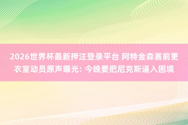 2026世界杯最新押注登录平台 阿特金森赛前更衣室动员原声曝光: 今晚要把尼克斯逼入困境
