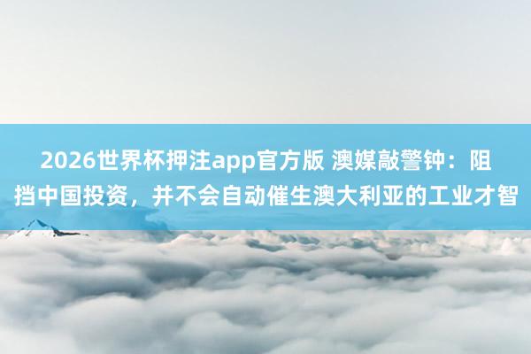 2026世界杯押注app官方版 澳媒敲警钟：阻挡中国投资，并不会自动催生澳大利亚的工业才智