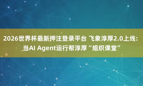 2026世界杯最新押注登录平台 飞象淳厚2.0上线: 当AI Agent运行帮淳厚“组织课堂”