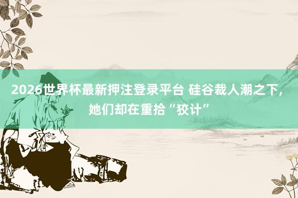 2026世界杯最新押注登录平台 硅谷裁人潮之下， 她们却在重拾“狡计”