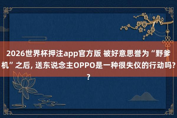 2026世界杯押注app官方版 被好意思誉为“野爹机”之后, 送东说念主OPPO是一种很失仪的行动吗?