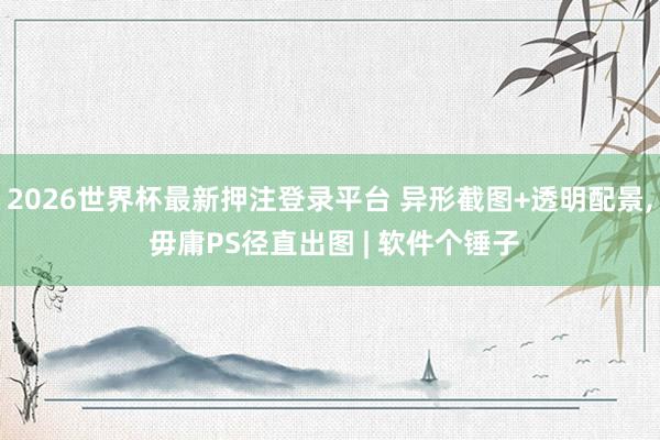 2026世界杯最新押注登录平台 异形截图+透明配景, 毋庸PS径直出图 | 软件个锤子
