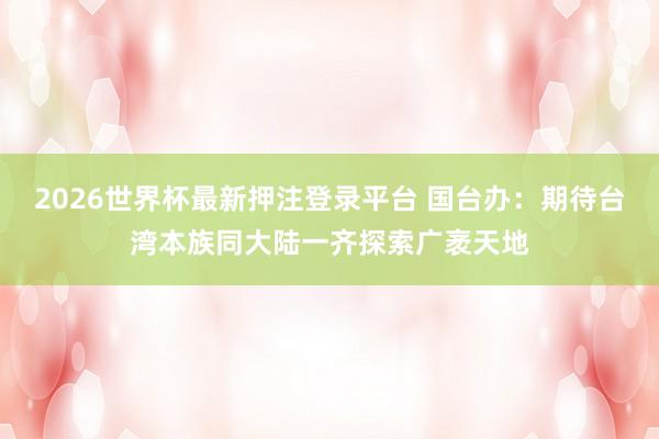 2026世界杯最新押注登录平台 国台办：期待台湾本族同大陆一齐探索广袤天地