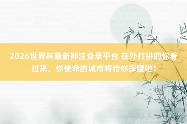 2026世界杯最新押注登录平台 在外打拼的你看过来，你使命的城市将给你撑腰啦！