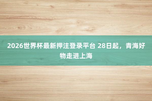 2026世界杯最新押注登录平台 28日起,青海好物走进上海