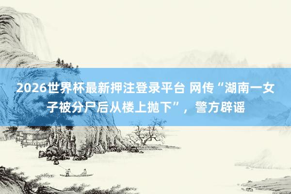 2026世界杯最新押注登录平台 网传“湖南一女子被分尸后从楼上抛下”,警方辟谣