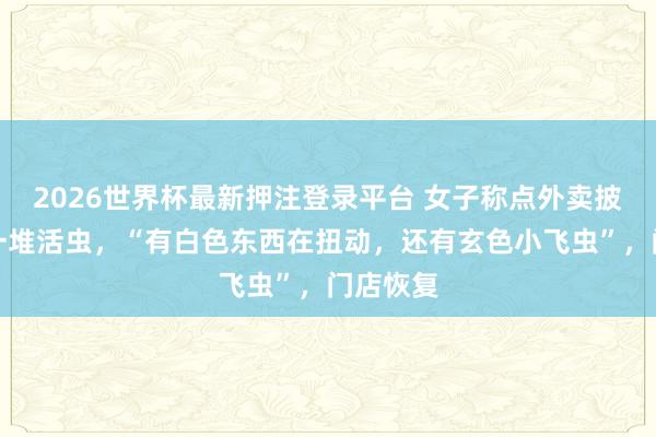 2026世界杯最新押注登录平台 女子称点外卖披萨吃出一堆活虫,“有白色东西在扭动,还有玄色小飞虫”,门店恢复