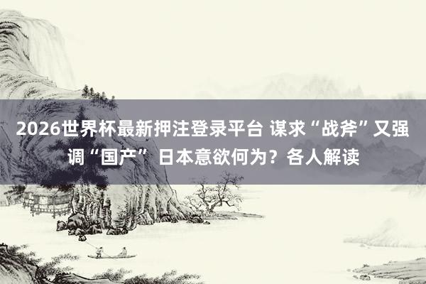 2026世界杯最新押注登录平台 谋求“战斧”又强调“国产” 日本意欲何为?各人解读