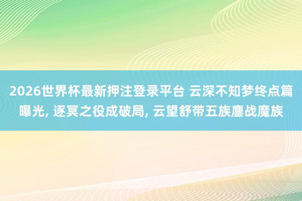 2026世界杯最新押注登录平台 云深不知梦终点篇曝光， 逐冥之役成破局， 云望舒带五族鏖战魔族