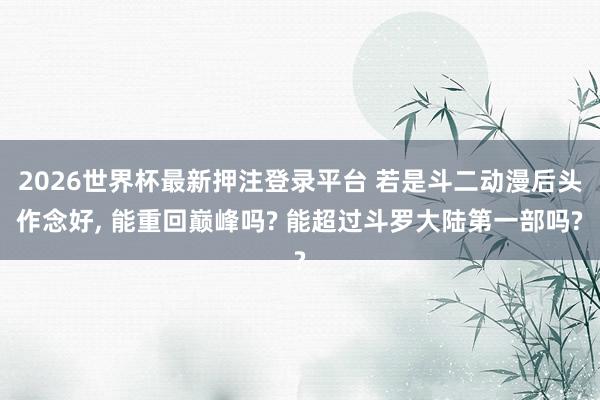 2026世界杯最新押注登录平台 若是斗二动漫后头作念好， 能重回巅峰吗? 能超过斗罗大陆第一部吗?