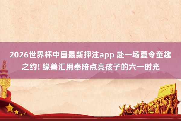 2026世界杯中国最新押注app 赴一场夏令童趣之约! 缘善汇用奉陪点亮孩子的六一时光