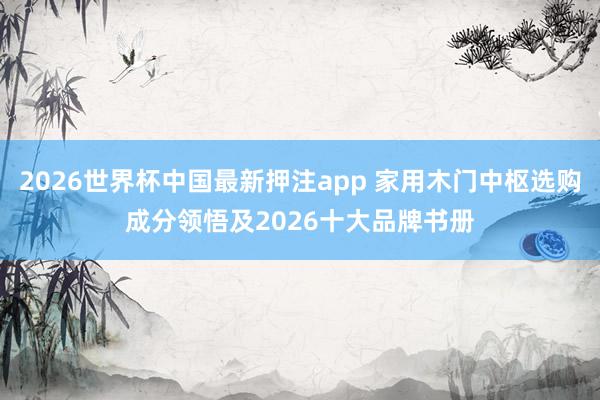 2026世界杯中国最新押注app 家用木门中枢选购成分领悟及2026十大品牌书册