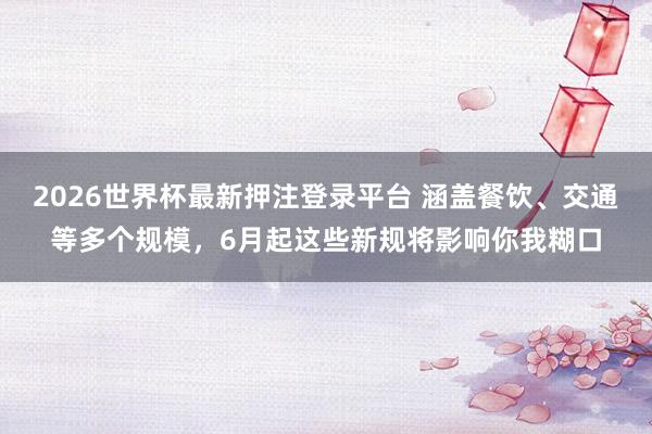 2026世界杯最新押注登录平台 涵盖餐饮、交通等多个规模,6月起这些新规将影响你我糊口