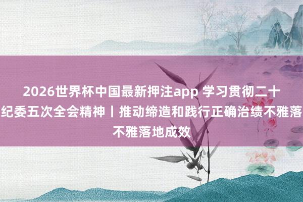 2026世界杯中国最新押注app 学习贯彻二十届中央纪委五次全会精神丨推动缔造和践行正确治绩不雅落地成效