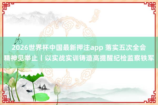 2026世界杯中国最新押注app 落实五次全会精神见举止丨以实战实训铸造高提醒纪检监察铁军