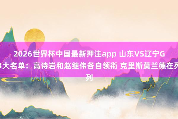 2026世界杯中国最新押注app 山东VS辽宁G3大名单：高诗岩和赵继伟各自领衔 克里斯莫兰德在列