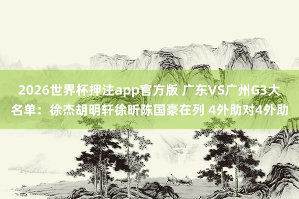 2026世界杯押注app官方版 广东VS广州G3大名单:徐杰胡明轩徐昕陈国豪在列 4外助对4外助