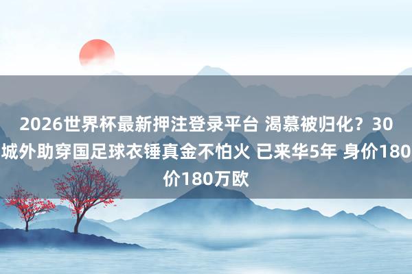 2026世界杯最新押注登录平台 渴慕被归化？30岁蓉城外助穿国足球衣锤真金不怕火 已来华5年 身价180万欧