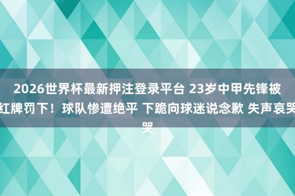 2026世界杯最新押注登录平台 23岁中甲先锋被红牌罚下！球队惨遭绝平 下跪向球迷说念歉 失声哀哭